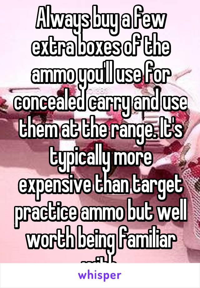 Always buy a few extra boxes of the ammo you'll use for concealed carry and use them at the range. It's typically more expensive than target practice ammo but well worth being familiar with.