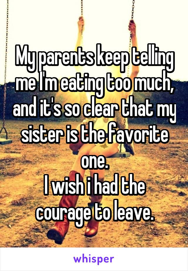 My parents keep telling me I'm eating too much, and it's so clear that my sister is the favorite one.
I wish i had the courage to leave.