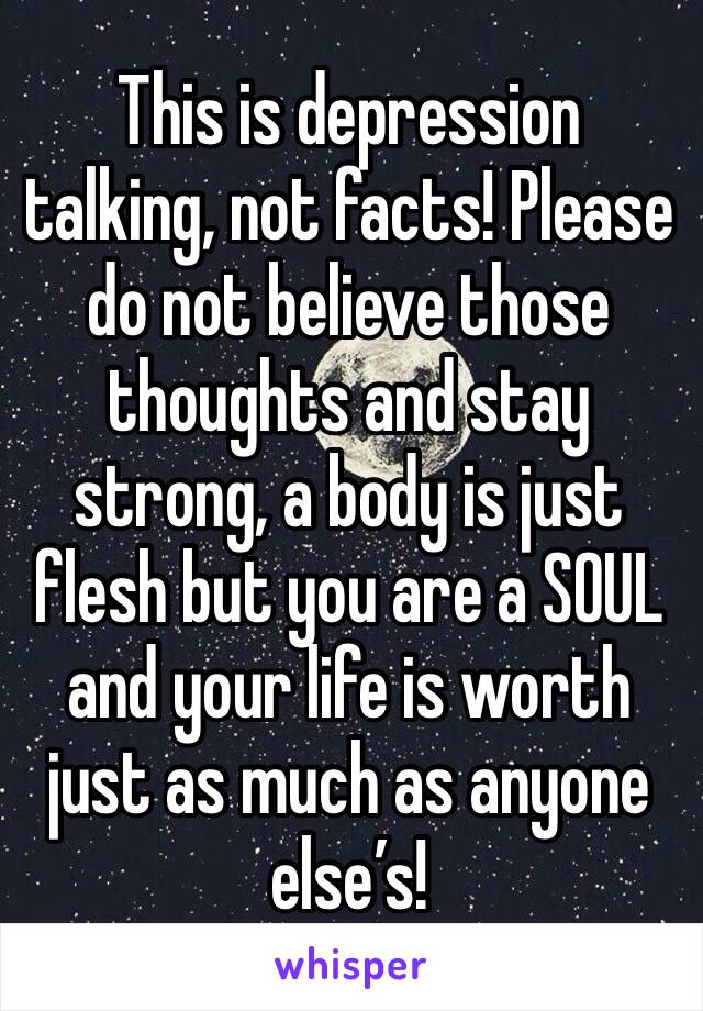 This is depression talking, not facts! Please do not believe those thoughts and stay strong, a body is just flesh but you are a SOUL and your life is worth just as much as anyone else’s! 