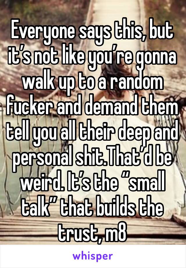 Everyone says this, but it’s not like you’re gonna walk up to a random fucker and demand them tell you all their deep and personal shit.That’d be weird. It’s the “small talk” that builds the trust, m8