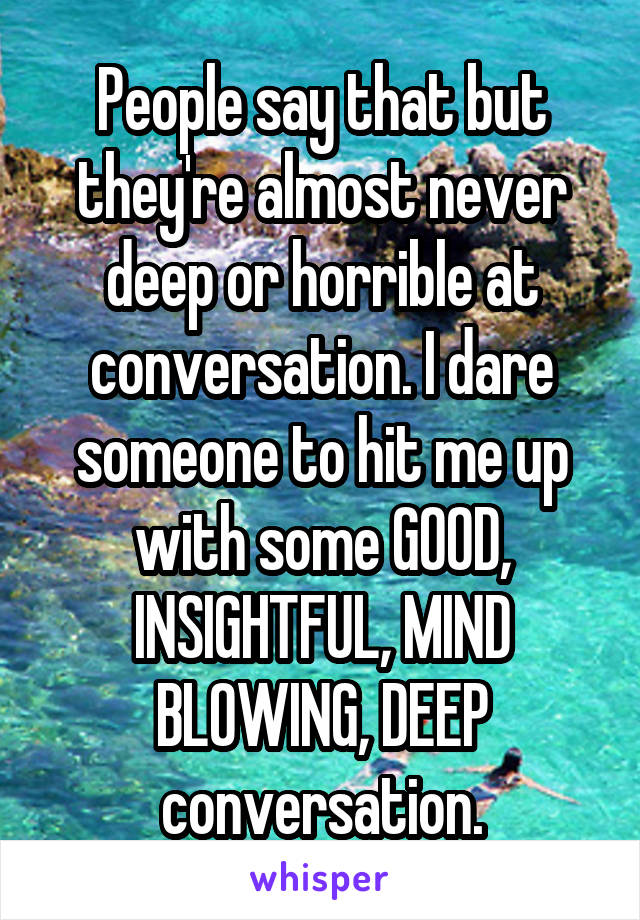 People say that but they're almost never deep or horrible at conversation. I dare someone to hit me up with some GOOD, INSIGHTFUL, MIND BLOWING, DEEP conversation.