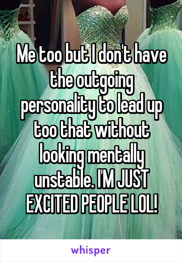 Me too but I don't have the outgoing personality to lead up too that without looking mentally unstable. I'M JUST EXCITED PEOPLE LOL!