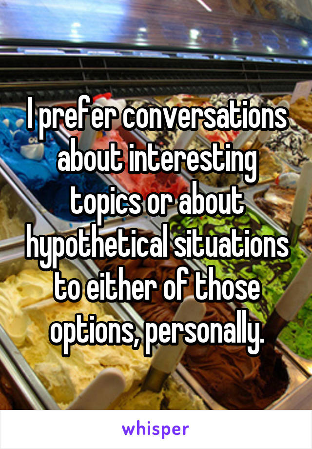 I prefer conversations about interesting topics or about hypothetical situations to either of those options, personally.