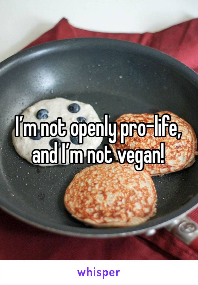 I’m not openly pro-life, and I’m not vegan!