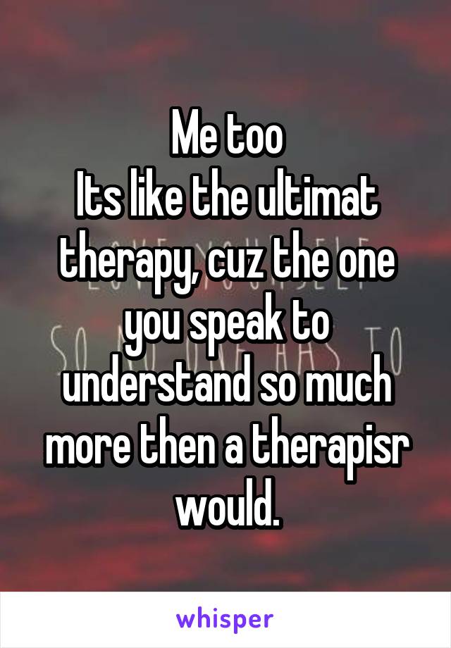 Me too
Its like the ultimat therapy, cuz the one you speak to understand so much more then a therapisr would.