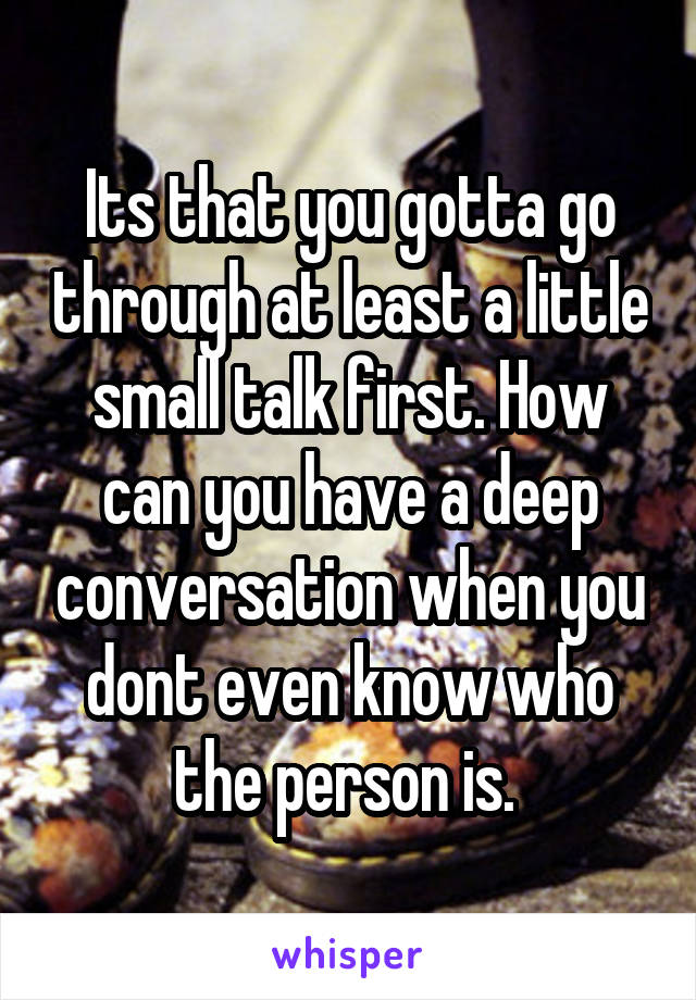 Its that you gotta go through at least a little small talk first. How can you have a deep conversation when you dont even know who the person is. 