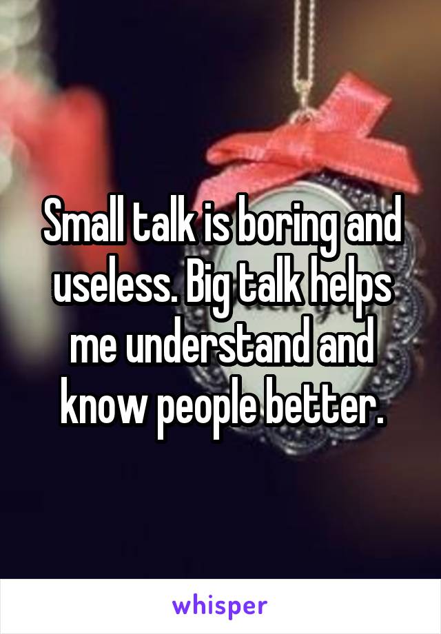 Small talk is boring and useless. Big talk helps me understand and know people better.