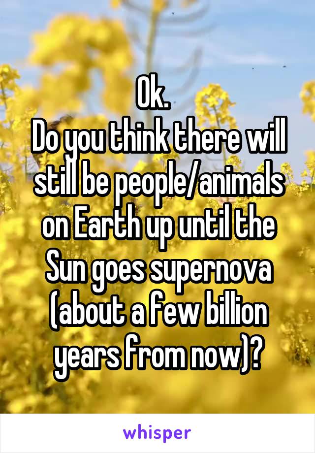 Ok.  
Do you think there will still be people/animals on Earth up until the Sun goes supernova (about a few billion years from now)?