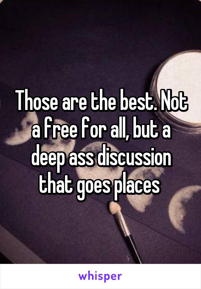 Those are the best. Not a free for all, but a deep ass discussion that goes places 