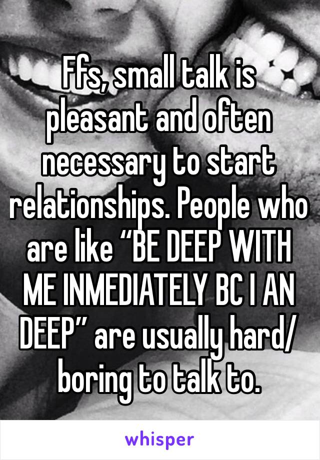 Ffs, small talk is pleasant and often necessary to start relationships. People who are like “BE DEEP WITH ME INMEDIATELY BC I AN DEEP” are usually hard/boring to talk to.