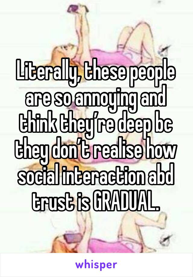 Literally, these people are so annoying and think they’re deep bc they don’t realise how social interaction abd trust is GRADUAL.