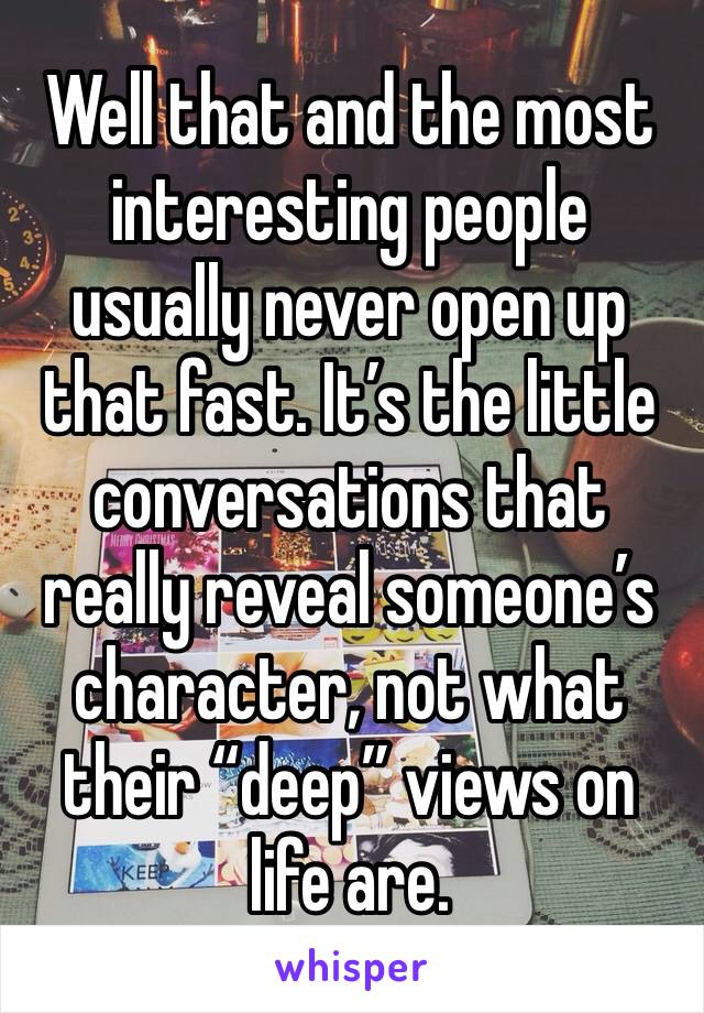 Well that and the most interesting people usually never open up that fast. It’s the little conversations that really reveal someone’s character, not what their “deep” views on life are.