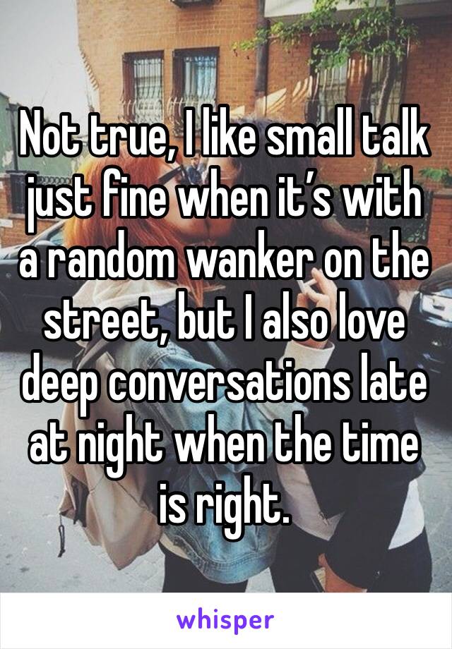 Not true, I like small talk just fine when it’s with a random wanker on the street, but I also love deep conversations late at night when the time is right.