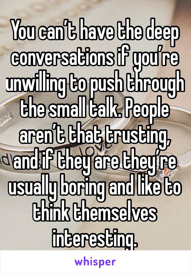 You can’t have the deep conversations if you’re unwilling to push through the small talk. People aren’t that trusting, and if they are they’re usually boring and like to think themselves interesting.