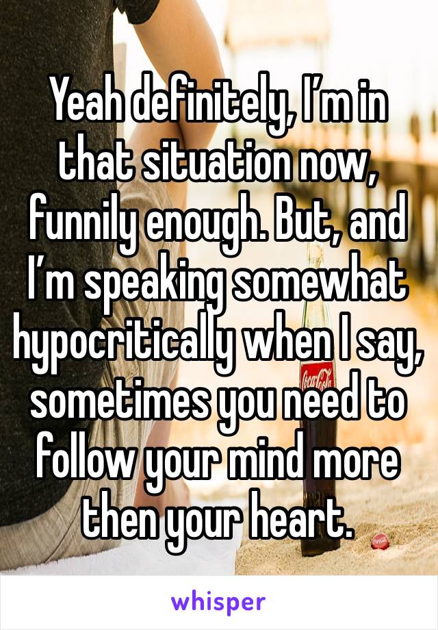 Yeah definitely, I’m in that situation now, funnily enough. But, and I’m speaking somewhat hypocritically when I say, sometimes you need to follow your mind more then your heart. 