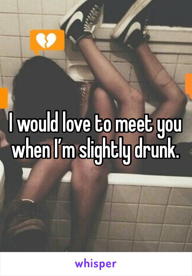 I would love to meet you when I’m slightly drunk.