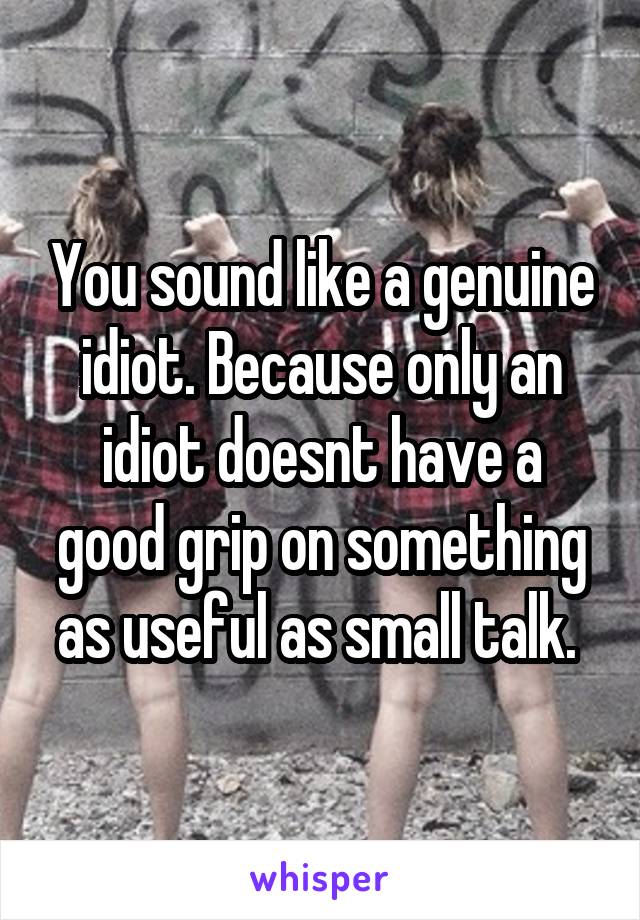 You sound like a genuine idiot. Because only an idiot doesnt have a good grip on something as useful as small talk. 