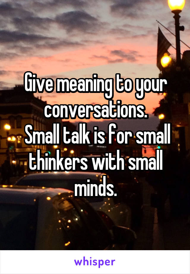 Give meaning to your conversations.
 Small talk is for small thinkers with small minds.