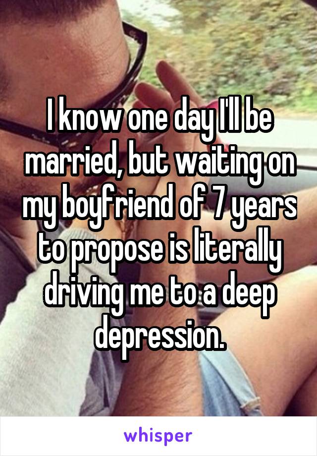 I know one day I'll be married, but waiting on my boyfriend of 7 years to propose is literally driving me to a deep depression.