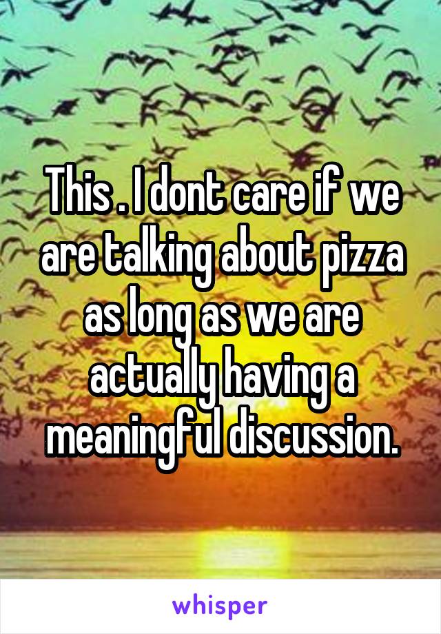 This . I dont care if we are talking about pizza as long as we are actually having a meaningful discussion.