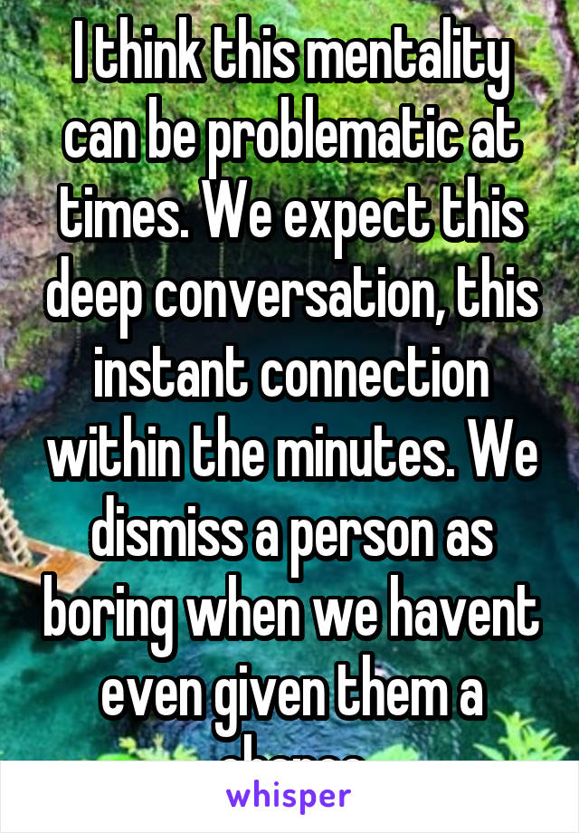 I think this mentality can be problematic at times. We expect this deep conversation, this instant connection within the minutes. We dismiss a person as boring when we havent even given them a chance