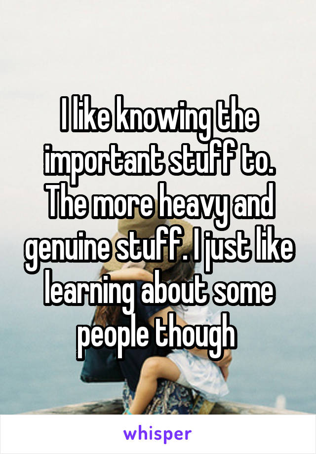 I like knowing the important stuff to. The more heavy and genuine stuff. I just like learning about some people though 