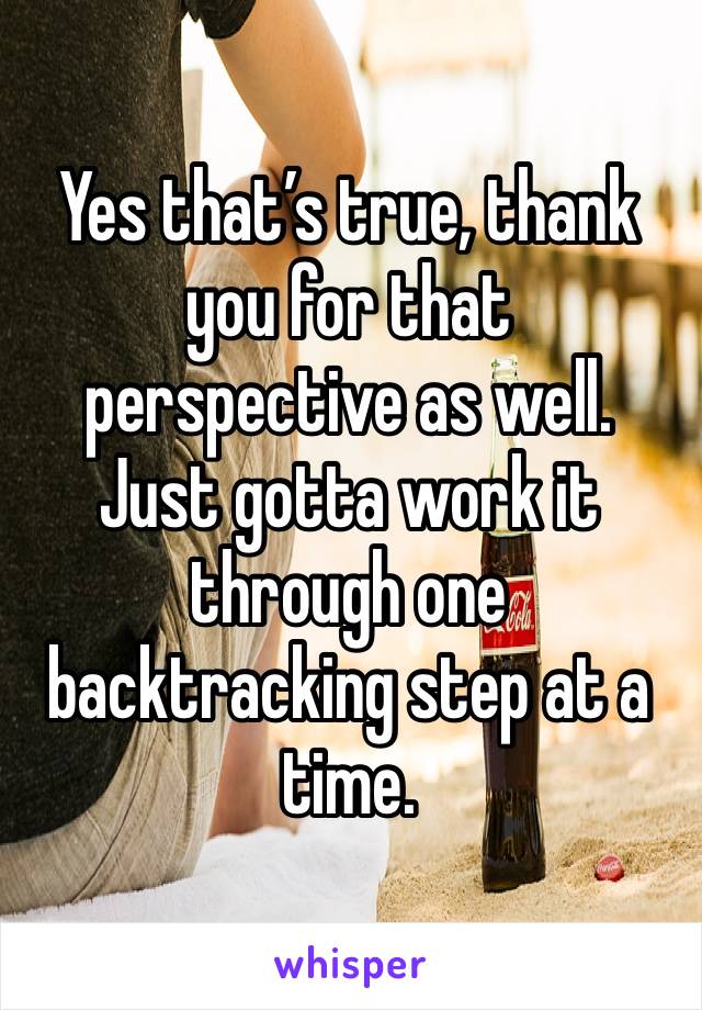 Yes that’s true, thank you for that perspective as well. Just gotta work it through one backtracking step at a time.