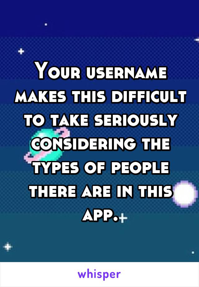 Your username makes this difficult to take seriously considering the types of people there are in this app.