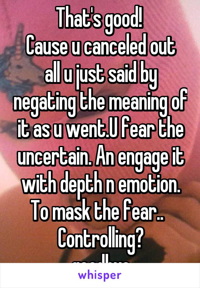 That's good! 
Cause u canceled out all u just said by negating the meaning of it as u went.U fear the uncertain. An engage it with depth n emotion. To mask the fear..   Controlling?
goodbye