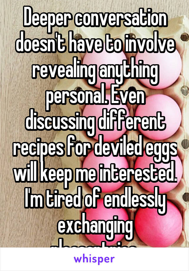 Deeper conversation doesn't have to involve revealing anything personal. Even discussing different recipes for deviled eggs will keep me interested. I'm tired of endlessly exchanging pleasantries.