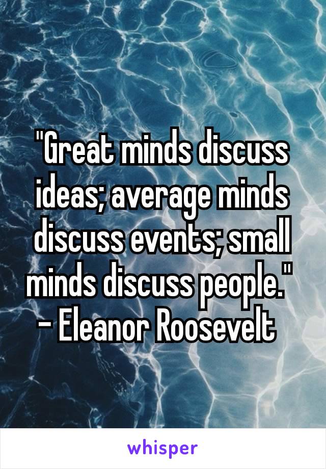 "Great minds discuss ideas; average minds discuss events; small minds discuss people." 
- Eleanor Roosevelt 