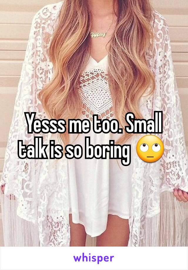 Yesss me too. Small talk is so boring 🙄 