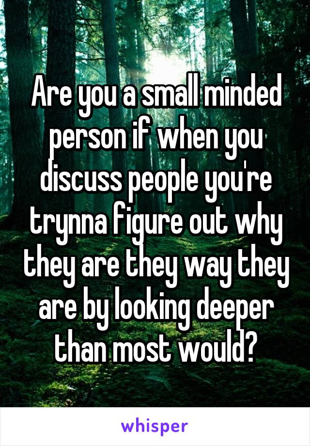 Are you a small minded person if when you discuss people you're trynna figure out why they are they way they are by looking deeper than most would?