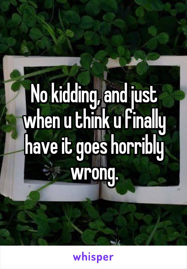 No kidding, and just when u think u finally have it goes horribly wrong.