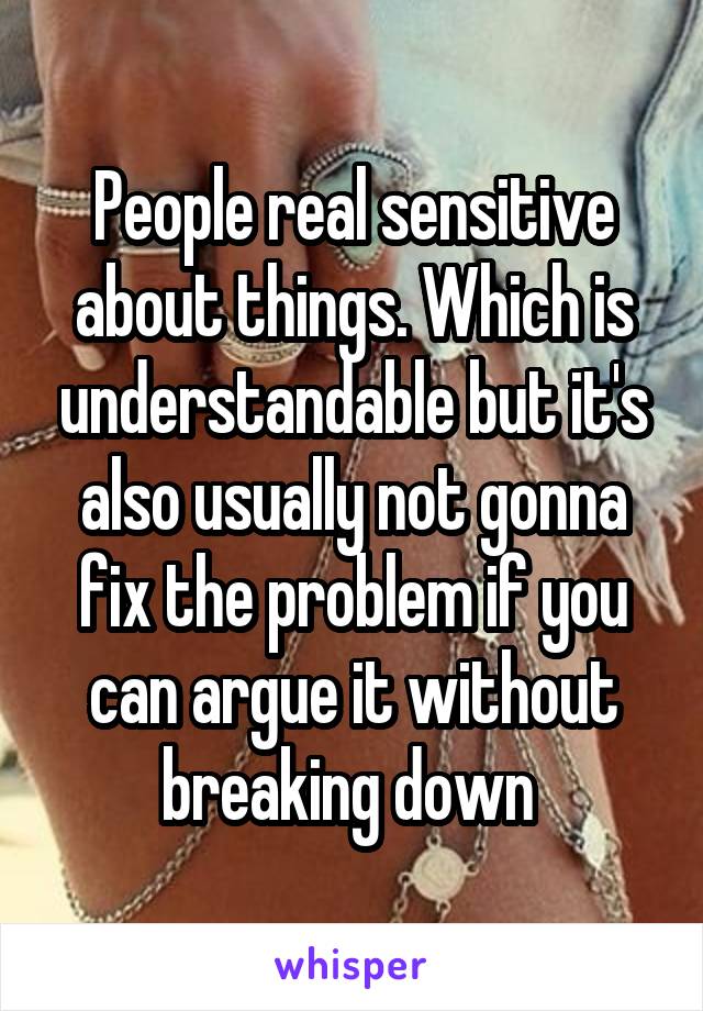 People real sensitive about things. Which is understandable but it's also usually not gonna fix the problem if you can argue it without breaking down 