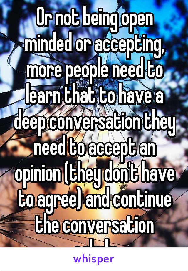 Or not being open minded or accepting, more people need to learn that to have a deep conversation they need to accept an opinion (they don't have to agree) and continue the conversation calmly