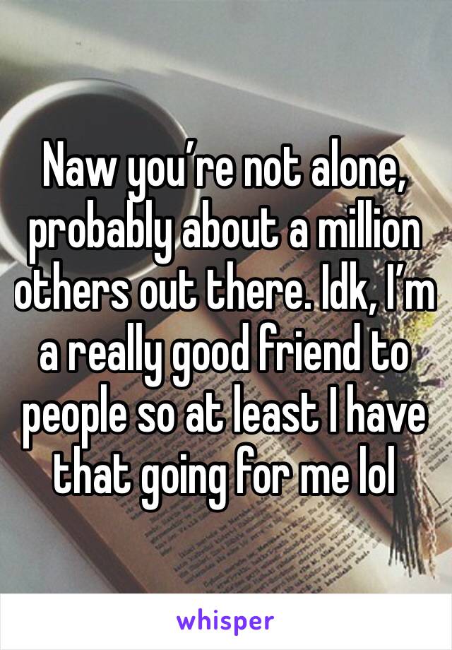 Naw you’re not alone, probably about a million others out there. Idk, I’m a really good friend to people so at least I have that going for me lol