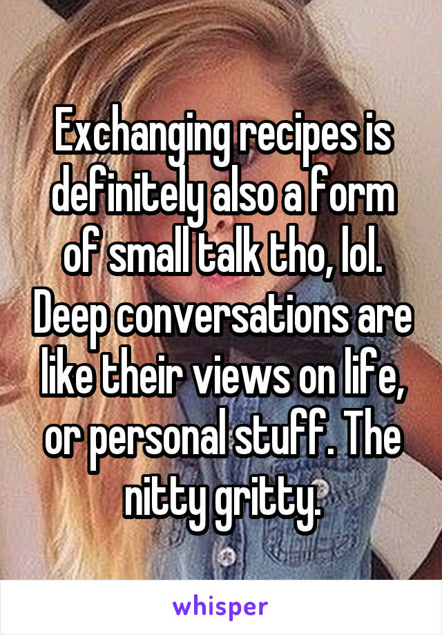 Exchanging recipes is definitely also a form of small talk tho, lol. Deep conversations are like their views on life, or personal stuff. The nitty gritty.