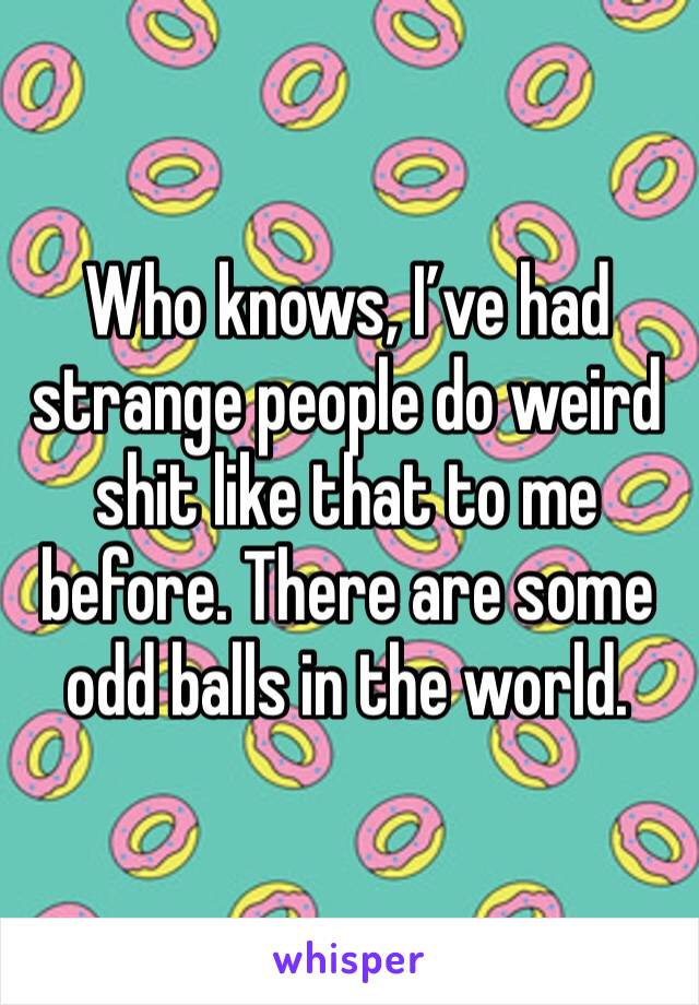 Who knows, I’ve had strange people do weird shit like that to me before. There are some odd balls in the world. 