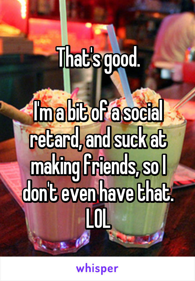 That's good.

I'm a bit of a social retard, and suck at making friends, so I don't even have that. LOL