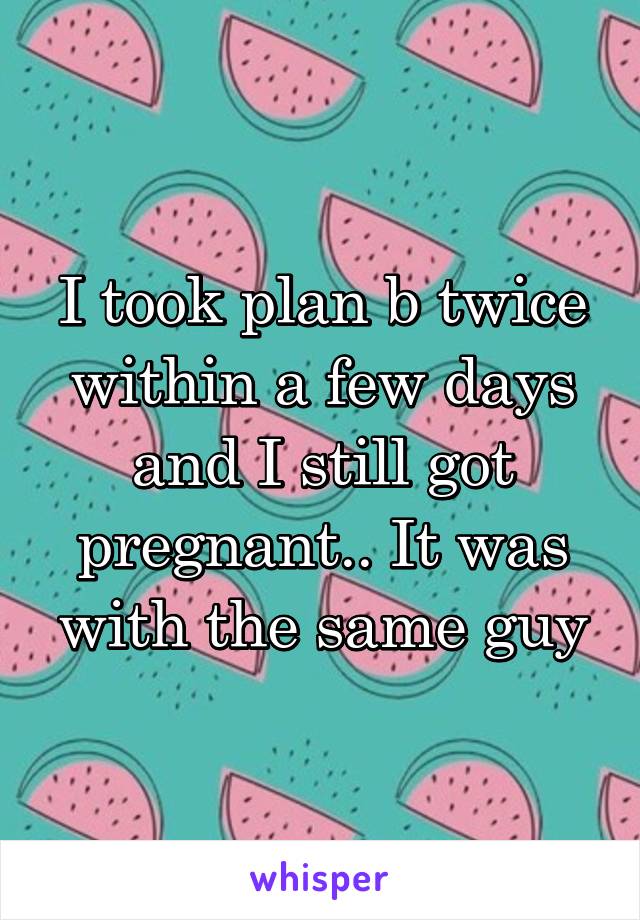 I took plan b twice within a few days and I still got pregnant.. It was with the same guy
