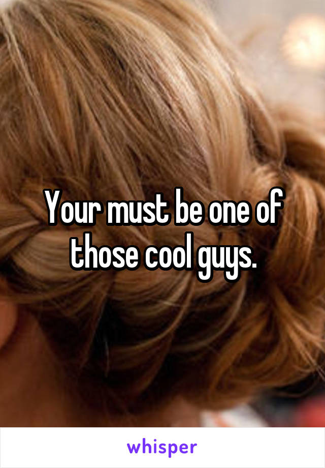 Your must be one of those cool guys.