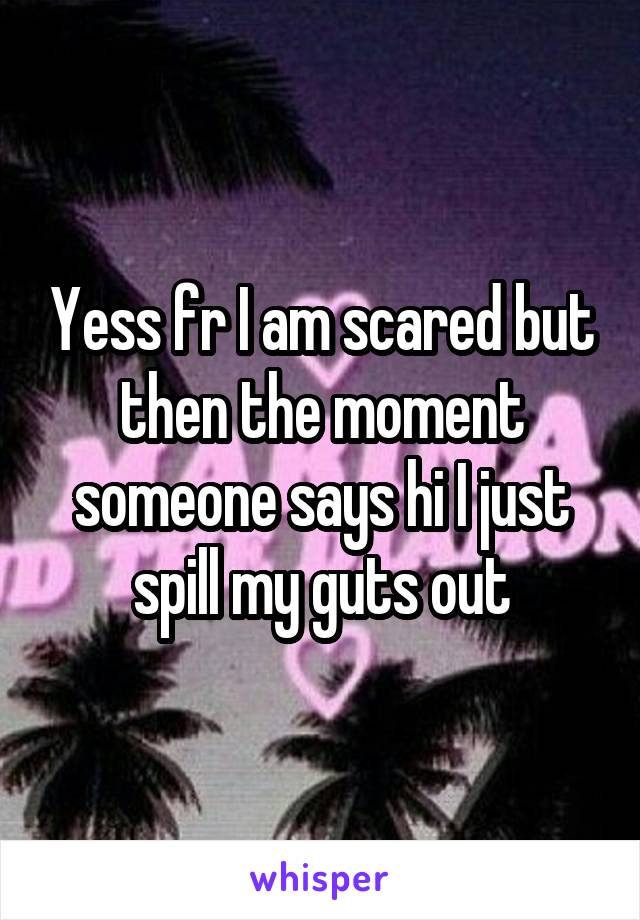 Yess fr I am scared but then the moment someone says hi I just spill my guts out