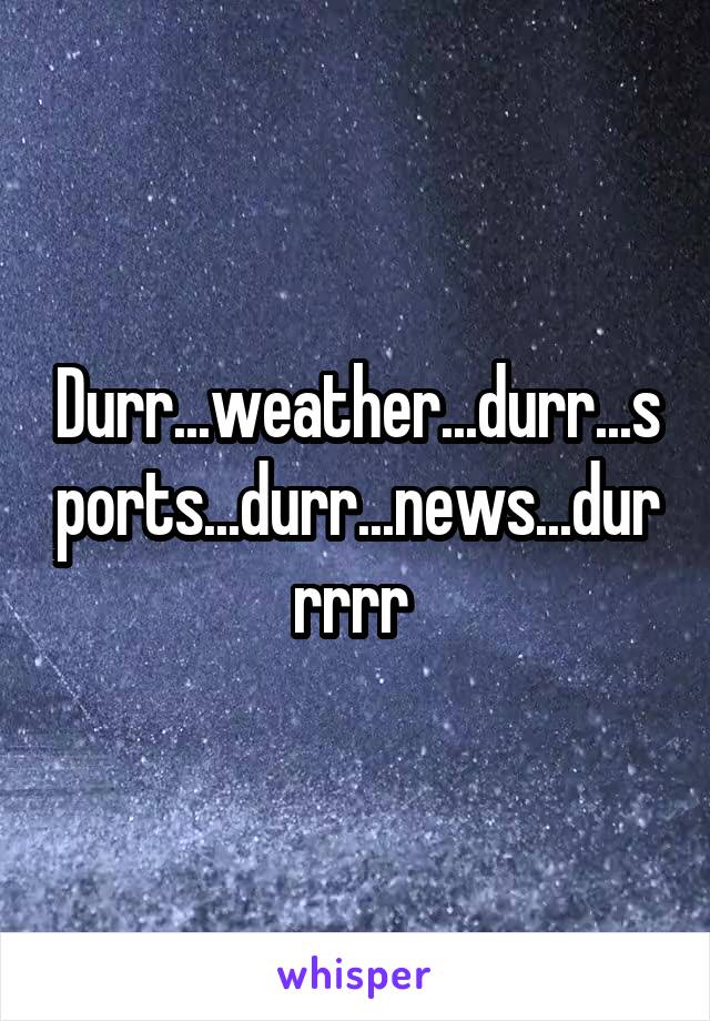 Durr...weather...durr...sports...durr...news...durrrrr 