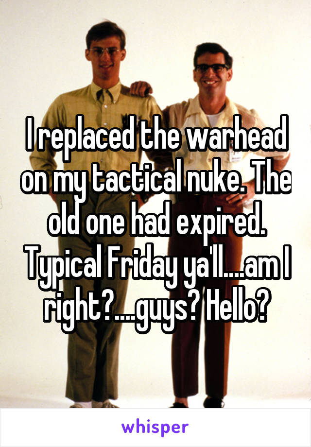 I replaced the warhead on my tactical nuke. The old one had expired. Typical Friday ya'll....am I right?....guys? Hello?