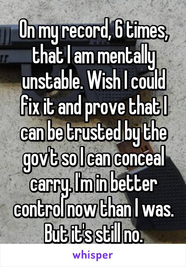 On my record, 6 times, that I am mentally unstable. Wish I could fix it and prove that I can be trusted by the gov't so I can conceal carry. I'm in better control now than I was. But it's still no.