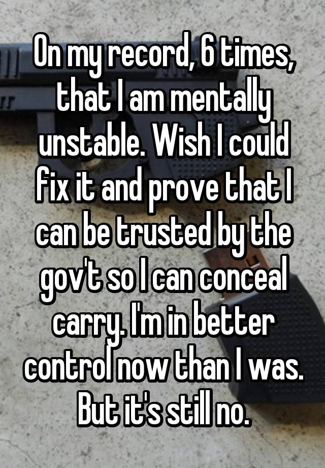 On my record, 6 times, that I am mentally unstable. Wish I could fix it and prove that I can be trusted by the gov't so I can conceal carry. I'm in better control now than I was. But it's still no.