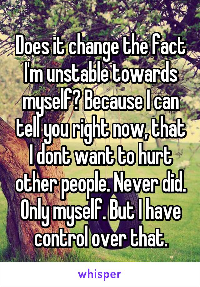 Does it change the fact I'm unstable towards myself? Because I can tell you right now, that I dont want to hurt other people. Never did. Only myself. But I have control over that.