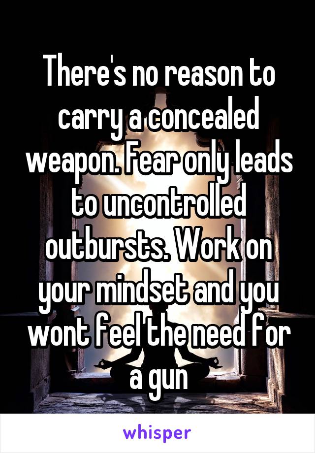 There's no reason to carry a concealed weapon. Fear only leads to uncontrolled outbursts. Work on your mindset and you wont feel the need for a gun