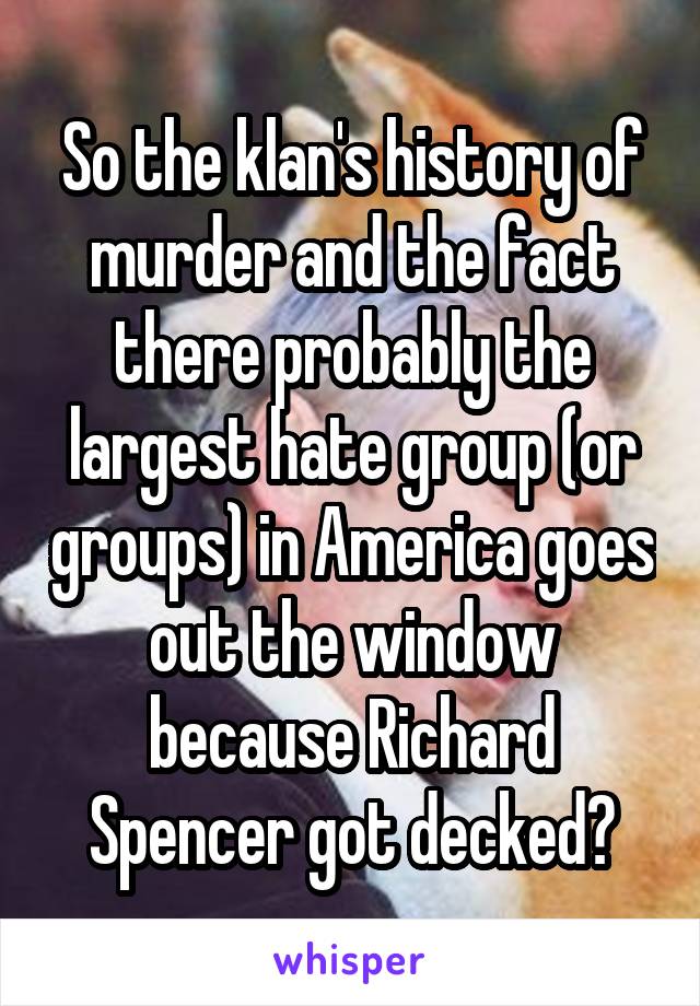 So the klan's history of murder and the fact there probably the largest hate group (or groups) in America goes out the window because Richard Spencer got decked?